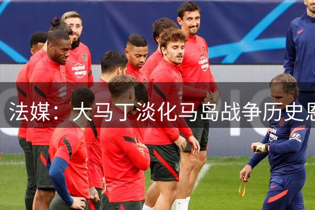 法媒：大马丁淡化马岛战争历史恩怨，引发阿根廷球迷不满
